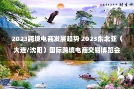 2023跨境电商发展趋势 2023东北亚（大连/沈阳）国际跨境电商交易博览会