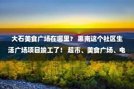 大石美食广场在哪里？ 惠南这个社区生活广场项目竣工了！ 超市、美食广场、电影院……