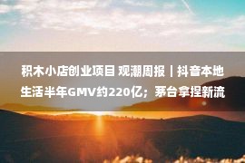 积木小店创业项目 观潮周报｜抖音本地生活半年GMV约220亿；茅台拿捏新流量密码