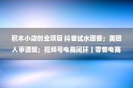 积木小店创业项目 抖音试水团餐；美团人事调整；视频号电商闭环丨零售电商周报