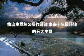 物流生意怎么操作赚钱 未来十年最赚钱的五大生意