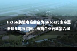 tiktok跨境电商命名为tiktok代表专题全球头部互联网、电商企业云集第六届世界跨境电商大会