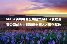 tiktok跨境电商公司杭州tiktok代理运营公司成为中邦跨境电商人才孵化基地