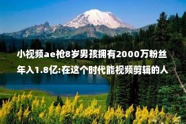 小视频ae枪8岁男孩拥有2000万粉丝 年入1.8亿:在这个时代能视频剪辑的人 才是真正受欢迎的