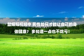 禁烟短视频中 男性如何才能让自己的身体健康？ 多知道一点也不吃亏！