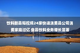 饮料新品短视频24家快速消费品公司消费家庭过亿 食品饮料业务增长显著