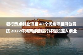 银行热点创业项目 41个优秀项目同台竞技 2022年海南邮储银行杯退役军人创业创新大赛圆满收官