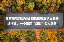 花式摆摊创业项目 他们携创业项目去商场摆摊，一个无声“举动”令人感动