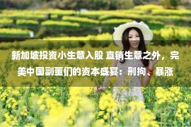 新加坡投资小生意入股 直销生意之外，完美中国副董们的资本盛宴：刑拘、暴涨与“天空农场”梦