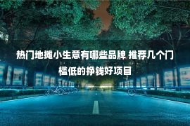 热门地摊小生意有哪些品牌 推荐几个门槛低的挣钱好项目