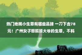 热门地摊小生意有哪些品牌 一刀下去78元！广州女子想照顾大爷的生意，不料被“上了一课”