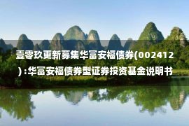 壹零玖更新募集华富安福债券(002412 ) :华富安福债券型证券投资基金说明书