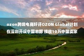 ozon跨境电商好评OZON Global计划在深圳开设中国总部 接收10万中国卖家进入ozon平台