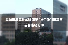 菜场做生意什么赚钱多 16个热门生意背后的赚钱陷阱