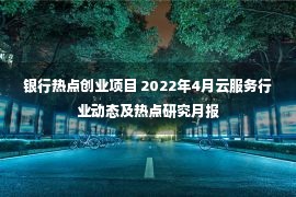 银行热点创业项目 2022年4月云服务行业动态及热点研究月报