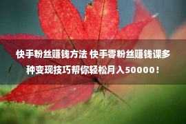 快手粉丝赚钱方法 快手零粉丝赚钱课多种变现技巧帮你轻松月入50000！