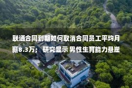 联通合同到期如何取消合同员工平均月薪8.3万； 研究显示 男性生育能力悬崖式下降的老赖拒绝住别墅还债3万