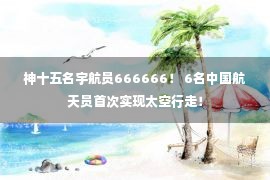 神十五名宇航员666666！ 6名中国航天员首次实现太空行走！