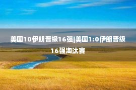 美国10伊朗晋级16强|美国1:0伊朗晋级16强淘汰赛