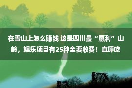 在雪山上怎么赚钱 这是四川最“赢利”山岭，娱乐项目有25种全要收费！直呼吃相好看