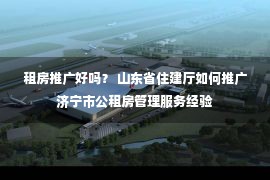 租房推广好吗？ 山东省住建厅如何推广济宁市公租房管理服务经验