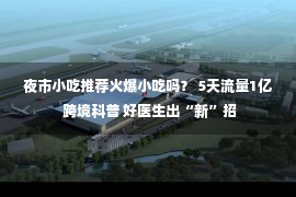 夜市小吃推荐火爆小吃吗？ 5天流量1亿 跨境科普 好医生出“新”招