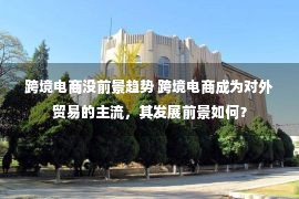 跨境电商没前景趋势 跨境电商成为对外贸易的主流，其发展前景如何？