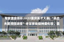 专家美食摄影2022重庆英才大赛|“承功夫展绝技送技”丰富家庭精神美化妆、美食、花艺等线上课程