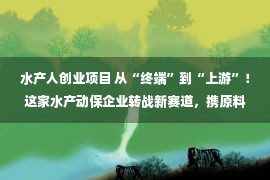 水产人创业项目 从“终端”到“上游”！这家水产动保企业转战新赛道，携原料新品火力全开