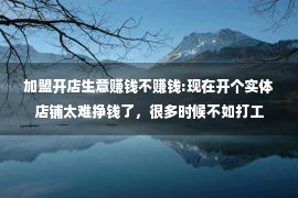 加盟开店生意赚钱不赚钱:现在开个实体店铺太难挣钱了，很多时候不如打工