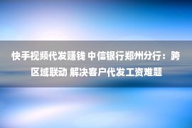 快手视频代发赚钱 中信银行郑州分行：跨区域联动 解决客户代发工资难题