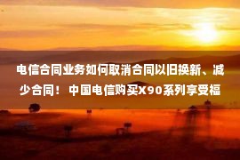 电信合同业务如何取消合同以旧换新、减少合同！ 中国电信购买X90系列享受福利