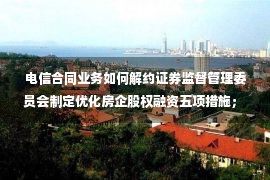 电信合同业务如何解约证券监督管理委员会制定优化房企股权融资五项措施； 美股三大指数均下跌1%以上