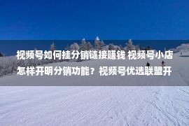 视频号如何挂分销链接赚钱 视频号小店怎样开明分销功能？视频号优选联盟开明！