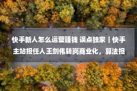 快手新人怎么运营赚钱 误点独家｜快手主站担任人王剑伟转岗商业化，算法担任人接任主站