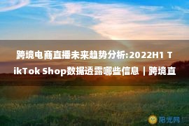 跨境电商直播未来趋势分析:2022H1 TikTok Shop数据透露哪些信息｜跨境直播课第82期