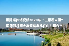 国际媒体短视频2020年“三眼看中国”国际短视频大赛颁奖典礼在山东烟台举行