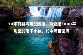  10年前娶乌克兰嫩模，为爱建3000平别墅的屯子小伙，如今痛苦圆满