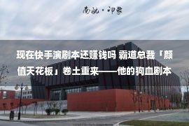 现在快手演剧本还赚钱吗 霸道总裁「颜值天花板」卷土重来——他的狗血剧本又「翻车」了？