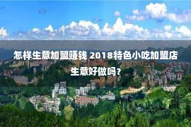 怎样生意加盟赚钱 2018特色小吃加盟店生意好做吗？