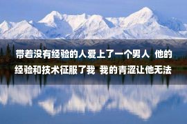 带着没有经验的人爱上了一个男人  他的经验和技术征服了我  我的青涩让他无法自拔