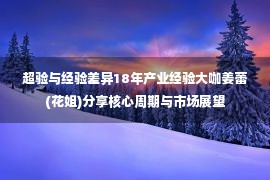 超验与经验差异18年产业经验大咖姜蕾(花姐)分享核心周期与市场展望