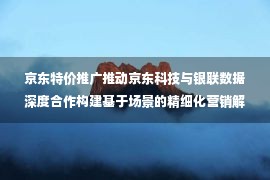 京东特价推广推动京东科技与银联数据深度合作构建基于场景的精细化营销解决方案