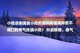 小吃自制美食小吃的用料有哪两种赞不绝口的充气炸锅小吃？ 外皮酥脆、香气浓郁 芋头馅香甜退浆