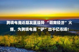 跨境电商近期发展趋势 “萌宠经济”火爆，为跨境电商“铲”出千亿市场！