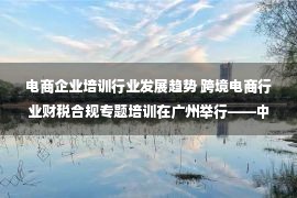 电商企业培训行业发展趋势 跨境电商行业财税合规专题培训在广州举行——中国新闻网·广东