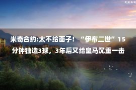 米奇合约:太不给面子！“伊布二世”15分钟独造3球，3年后又给皇马沉重一击