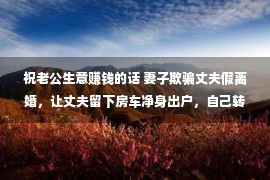 祝老公生意赚钱的话 妻子欺骗丈夫假离婚，让丈夫留下房车净身出户，自己转身嫁给别人