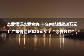 恋爱凭证恋爱合约:十年内结婚就送万元！广东情侣花520元买了“恋爱合约”，结果…