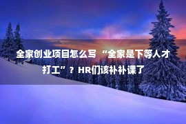 全家创业项目怎么写 “全家是下等人才打工”？HR们该补补课了